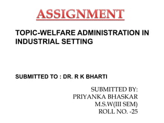 TOPIC-WELFARE ADMINISTRATION IN
INDUSTRIAL SETTING
SUBMITTED TO : DR. R K BHARTI
SUBMITTED BY:
PRIYANKA BHASKAR
M.S.W(III SEM)
ROLL NO. -25
 