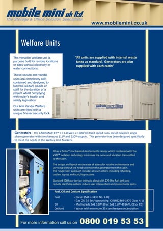 www.mobilemini.co.uk



     Welfare Units
The versatile Welfare unit is                       “All units are supplied with internal waste
purpose built for remote locations                   tanks as standard. Generators are also
or sites without electricity or                      supplied with each cabin”
water connections.

These secure anti-vandal
units are completely self
contained and designed to
fulfil the welfare needs of
staff for the duration of a
project whilst complying
with today’s health and
safety legislation.
Our Anti Vandal Welfare
units are fitted with a
unique 5 lever security lock.




Generators - The CABINMASTER™ II 11.2kVA is a 1500rpm fixed speed Isuzu diesel powered single
phase generator with simultaneous 115V and 230V outputs. This generator has been designed specifically
to meet the needs of the Welfare Unit Markets.


                                It has a Zintec® zinc treated steel acoustic canopy which combined with the
                                VSM™ isolation technology minimises the noise and vibration transmitted
                                to the cabin.

                                The design and layout ensure ease of access for routine maintenance and
                                servicing without the need to remove the generator from the cabin.
                                The ‘single side’ approach includes all user actions including refuelling,
                                coolant top up and start/stop actions.

                                Standard 500 hour service intervals along with 270 litre fuel tank and
                                remote start/stop options reduce user intervention and maintenance costs.

                                 Fuel, Oil and Coolant Specification
                                 Fuel		            - Diesel (SAE-J-313C No. 2-D)
                                     		            - Gas Oil, 35 Sec Vapourising Oil (BS2869-1970 Class A-1)
                                 Oil 		            - Multi-grade SAE 10W-30 or SAE 15W-40 (API, CC or CD)
                                 Coolant 	         - Water with minimum 33% antifreeze concentration



     For more information call us on 	                  0800 019 53 53
 