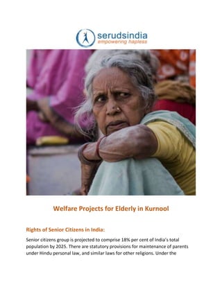 Welfare Projects for Elderly in Kurnool
Rights of Senior Citizens in India:
Senior citizens group is projected to comprise 18% per cent of India’s total
population by 2025. There are statutory provisions for maintenance of parents
under Hindu personal law, and similar laws for other religions. Under the
 