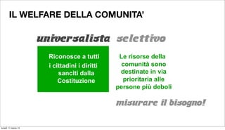 IL WELFARE DELLA COMUNITA’

                     universalista selettivo
                       UNIVERSALISTA SELETTIVO

                       Riconosce a tutti        Le risorse della
                       i cittadini i diritti     comunità sono
                           sanciti dalla        destinate in via
                           Costituzione          prioritaria alle
                                               persone più deboli

                                               misurare il bisogno!

lunedì 11 marzo 13
 