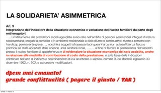 LA SOLIDARIETA’ ASIMMETRICA
       Art. 3
       Integrazione dell'indicatore della situazione economica e variazione del nucleo familiare da parte degli
       enti erogatori.
       …..
Limitatamente alle prestazioni sociali agevolate assicurate nell'ambito di percorsi assistenziali integrati di natura
       sociosanitaria, erogate a domicilio o in ambiente residenziale a ciclo diurno o continuativo, rivolte a persone con
       handicap permanente grave…., nonchè a soggetti ultrasessantacinquenni la cui non autosufﬁcienza ﬁsica o
       psichica sia stata accertata dalle aziende unità sanitarie locali, ……., al ﬁne di favorire la permanenza dell'assistito
       presso il nucleo familiare di appartenenza e di evidenziare la situazione economica del solo assistito, anche
       in relazione alle modalità di contribuzione al costo della prestazione, e sulla base delle indicazioni
       contenute nell'atto di indirizzo e coordinamento di cui all'articolo 3-septies, comma 3, del decreto legislativo 30
       dicembre 1992, n. 502, e successive modiﬁcazioni.


      dpcm mai emanato!
      grande conflittualità ( pagare il giusto / TAR )
lunedì 11 marzo 13
 