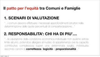 Il patto per l’equità tra Comuni e Famiglie

       1. SCENARI DI VALUTAZIONE
        “...i comuni devono effettuare i necessari approfondimenti istruttori nella
        determinazione delle quote percentuali di compartecipazione...”

       2. RESPONSABILITA’: CHI HA DI PIU’....
        “...la valutazione della condizione economica individuale non avviene senza
        limite alcuno, potendosi allargare al nucleo di appartenenza ove la capacità
        contributiva complessiva superi una determinata soglia, individuata
        secondo canoni di correttezza, logicità e proporzionalità...”

lunedì 11 marzo 13
 
