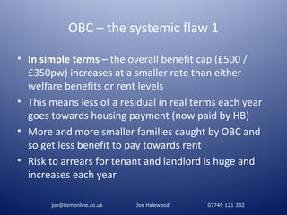 OBC – the systemic flaw 1

• In simple terms – the overall benefit cap (£500 /
  £350pw) increases at a smaller rate than either
  welfare benefits or rent levels
• This means less of a residual in real terms each year
  goes towards housing payment (now paid by HB)
• More and more smaller families caught by OBC and
  so get less benefit to pay towards rent
• Risk to arrears for tenant and landlord is huge and
  increases each year

       joe@hsmonline.co.uk   Joe Halewood   07749 121 332
 