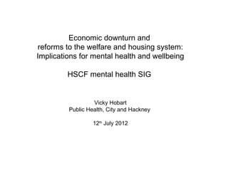 Economic downturn and
reforms to the welfare and housing system:
Implications for mental health and wellbeing

         HSCF mental health SIG


                  Vicky Hobart
         Public Health, City and Hackney

                  12th July 2012
 
