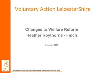 Voluntary Action LeicesterShire


                     Changes to Welfare Reform
                     Heather Roythorne - Finch

                                                       February 2013




Voluntary Action Leicestershire “Helping people change their lives for the better”
 