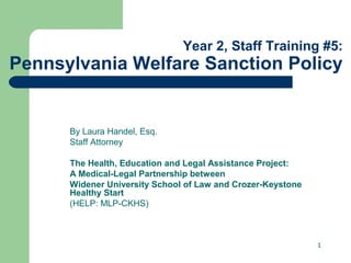 Year 2, Staff Training #5:

Pennsylvania Welfare Sanction Policy

By Laura Handel, Esq.
Staff Attorney
The Health, Education and Legal Assistance Project:
A Medical-Legal Partnership between
Widener University School of Law and Crozer-Keystone
Healthy Start
(HELP: MLP-CKHS)

1

 