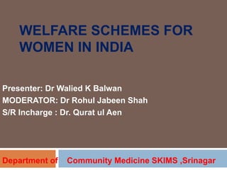 WELFARE SCHEMES FOR
WOMEN IN INDIA
Presenter: Dr Walied K Balwan
MODERATOR: Dr Rohul Jabeen Shah
S/R Incharge : Dr. Qurat ul Aen
Department of Community Medicine SKIMS ,Srinagar
 