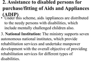 2. Assistance to disabled persons for
purchase/fitting of Aids and Appliances
(ADIP)
• Under this scheme, aids /appliances are distributed
to the needy persons with disabilities, which
include mentally challenged children also.
3. National Institution: The ministry supports seven
autonomous national institutes, which provide
rehabilitation services and undertake manpower
development with the overall objective of providing
rehabilitation services for different types of
disabilities.
 