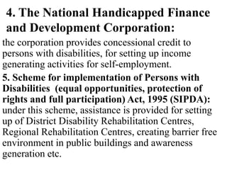 4. The National Handicapped Finance
and Development Corporation:
the corporation provides concessional credit to
persons with disabilities, for setting up income
generating activities for self-employment.
5. Scheme for implementation of Persons with
Disabilities (equal opportunities, protection of
rights and full participation) Act, 1995 (SIPDA):
under this scheme, assistance is provided for setting
up of District Disability Rehabilitation Centres,
Regional Rehabilitation Centres, creating barrier free
environment in public buildings and awareness
generation etc.
 