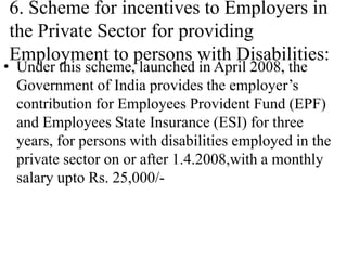 6. Scheme for incentives to Employers in
the Private Sector for providing
Employment to persons with Disabilities:
• Under this scheme, launched in April 2008, the
Government of India provides the employer’s
contribution for Employees Provident Fund (EPF)
and Employees State Insurance (ESI) for three
years, for persons with disabilities employed in the
private sector on or after 1.4.2008,with a monthly
salary upto Rs. 25,000/-
 