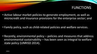 FUNCTIONS
• Active labour market policies to generate employment, as well as
microcredit and insurance provisions for the enterprise sector; and
• Family policy, such as child-related policies and welfare services.
• Recently, environmental policy – policies and measures that address
environmental sustainability – has been seen as integral to welfare
state policy (UNRISD 2014).
ABRAR
12
 