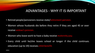 ADVANTAGES - WHY IT IS IMPORTANT
• Retired people/pensioners receive state/retirement pension.
• Women whose husbands die before they retire if they are aged 45 or over
receive widow’s pension.
• Women who leave work to have a baby receive maternity pay.
• Every child until he/she leaves school or longer if the child continues
education (up to 19) receives child benefit.
ABRAR
13
 