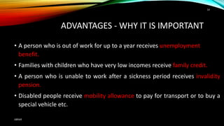 • A person who is out of work for up to a year receives unemployment
benefit.
• Families with children who have very low incomes receive family credit.
• A person who is unable to work after a sickness period receives invalidity
pension.
• Disabled people receive mobility allowance to pay for transport or to buy a
special vehicle etc.
ADVANTAGES - WHY IT IS IMPORTANT
ABRAR
14
 