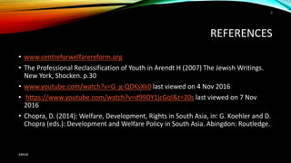 REFERENCES
• www.centreforwelfarereform.org
• The Professional Reclassification of Youth in Arendt H (2007) The Jewish Writings.
New York, Shocken. p.30
• www.youtube.com/watch?v=G_g-QDKsXk0 last viewed on 4 Nov 2016
• https://www.youtube.com/watch?v=d99DY1jcGqI&t=20s last viewed on 7 Nov
2016
• Chopra, D. (2014): Welfare, Development, Rights in South Asia, in: G. Koehler and D.
Chopra (eds.): Development and Welfare Policy in South Asia. Abingdon: Routledge.
ABRAR
2
 