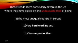 These trends seem particularly severe in the UK
where they have pulled off the undesirable trick of being
(a)The most unequal country in Europe
(b)Very hard working and
(c) Very unproductive.
ABRAR
22
 