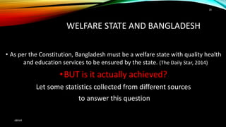WELFARE STATE AND BANGLADESH
• As per the Constitution, Bangladesh must be a welfare state with quality health
and education services to be ensured by the state. (The Daily Star, 2014)
•BUT is it actually achieved?
Let some statistics collected from different sources
to answer this question
ABRAR
28
 