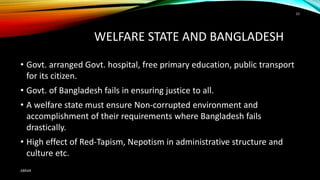 WELFARE STATE AND BANGLADESH
• Govt. arranged Govt. hospital, free primary education, public transport
for its citizen.
• Govt. of Bangladesh fails in ensuring justice to all.
• A welfare state must ensure Non-corrupted environment and
accomplishment of their requirements where Bangladesh fails
drastically.
• High effect of Red-Tapism, Nepotism in administrative structure and
culture etc.
ABRAR
33
 