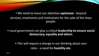 • We need to move our attention upstream - beyond
services, treatments and institutions for the sake of the mass
people.
• Local government can play a critical leadership to ensure social
democracy, equality and others
• This will require a change in our thinking about own
roles - a need for humility etc.
ABRAR
35
 