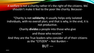 A welfare is not a charity rather it’s the right of the citizens. We
shouldn’t make it feel to the poor like charity. Because-
“Charity is not solidarity; it usually helps only isolated
individuals, with no overall plan; and that is why, in the end, it is
not productive.
Charity divides a people into those who give
and those who receive.”
And they are the True leaders who consider all of their citizens
as the “CITIZEN” – Not Burden –
BUT ---
ABRAR
39
 