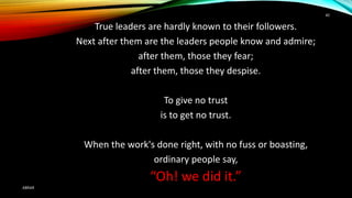 True leaders are hardly known to their followers.
Next after them are the leaders people know and admire;
after them, those they fear;
after them, those they despise.
To give no trust
is to get no trust.
When the work's done right, with no fuss or boasting,
ordinary people say,
“Oh! we did it.”
ABRAR
40
 