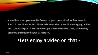 • As welfare state generated in Europe, a good example of welfare state is
found in Nordic countries. The Nordic countries or Nordics are a geographical
and cultural region in Northern Europe and the North Atlantic, where they
are most commonly known as Norden.
•Lets enjoy a video on that -
ABRAR
42
 