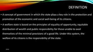 DEFINITION
• A concept of government in which the state plays a key role in the protection and
promotion of the economic and social well-being of its citizens.
• A welfare state is based on the principles of equality of opportunity, equitable
distribution of wealth and public responsibility for those unable to avail
themselves of the minimal provisions of a good life. Under this system, the
welfare of its citizens is the responsibility of the state.
ABRAR
5
 