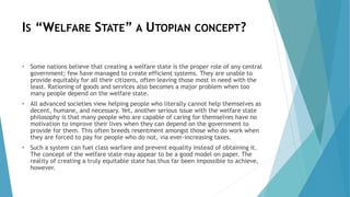 IS “WELFARE STATE” A UTOPIAN CONCEPT?
• Some nations believe that creating a welfare state is the proper role of any central
government; few have managed to create efficient systems. They are unable to
provide equitably for all their citizens, often leaving those most in need with the
least. Rationing of goods and services also becomes a major problem when too
many people depend on the welfare state.
• All advanced societies view helping people who literally cannot help themselves as
decent, humane, and necessary. Yet, another serious issue with the welfare state
philosophy is that many people who are capable of caring for themselves have no
motivation to improve their lives when they can depend on the government to
provide for them. This often breeds resentment amongst those who do work when
they are forced to pay for people who do not, via ever-increasing taxes.
• Such a system can fuel class warfare and prevent equality instead of obtaining it.
The concept of the welfare state may appear to be a good model on paper. The
reality of creating a truly equitable state has thus far been impossible to achieve,
however.
 