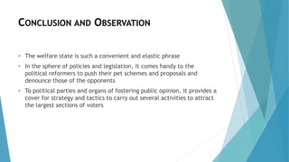 CONCLUSION AND OBSERVATION
• The welfare state is such a convenient and elastic phrase
• In the sphere of policies and legislation, it comes handy to the
political reformers to push their pet schemes and proposals and
denounce those of the opponents
• To political parties and organs of fostering public opinion, it provides a
cover for strategy and tactics to carry out several activities to attract
the largest sections of voters
 