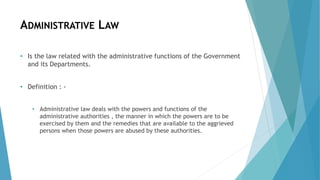ADMINISTRATIVE LAW
• Is the law related with the administrative functions of the Government
and its Departments.
• Definition : -
• Administrative law deals with the powers and functions of the
administrative authorities , the manner in which the powers are to be
exercised by them and the remedies that are available to the aggrieved
persons when those powers are abused by these authorities.
 
