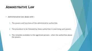 ADMINISTRATIVE LAW
• Administrative law deals with :
1. The powers and functions of the administrative authorities
2. The procedure to be followed by these authorities in exercising such powers.
3. The remedies available to the aggrieved persons , when the authorities abuse
the powers.
 