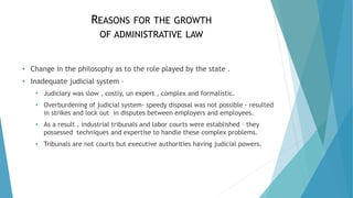 REASONS FOR THE GROWTH
OF ADMINISTRATIVE LAW
• Change in the philosophy as to the role played by the state .
• Inadequate judicial system –
• Judiciary was slow , costly, un expert , complex and formalistic.
• Overburdening of judicial system- speedy disposal was not possible - resulted
in strikes and lock out in disputes between employers and employees.
• As a result , industrial tribunals and labor courts were established – they
possessed techniques and expertise to handle these complex problems.
• Tribunals are not courts but executive authorities having judicial powers.
 