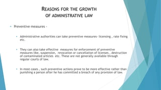 REASONS FOR THE GROWTH
OF ADMINISTRATIVE LAW
• Preventive measures -
• Administrative authorities can take preventive measures- licensing , rate fixing
etc.
• They can also take effective measures for enforcement of preventive
measures like, suspension, revocation or cancellation of licenses , destruction
of contaminated articles etc. These are not generally available through
regular courts of law.
• In most cases , such preventive actions prove to be more effective rather than
punishing a person after he has committed a breach of any provision of law.
 