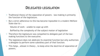 DELEGATED LEGISLATION
• Traditional theory of the separation of powers – law-making is primarily
the function of the legislature.
• But a strict adherence to this has become inpossible in a modern Welfare
State due to :
Volume of work – unable to cope up with
Baffled by the complexity of the subject matter of legislation
• Therefore the legislature was compelled to delegate part of the law-
making functions to the executive.
• The legislature does not abdicate its essential function but only authorizes
a delegate to perform some subsidiary part of that function.
• This helps , atleast in theory , to keep alive the doctrine of separation of
powers.
 
