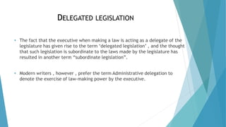 DELEGATED LEGISLATION
• The fact that the executive when making a law is acting as a delegate of the
legislature has given rise to the term ‘delegated legislation’ , and the thought
that such legislation is subordinate to the laws made by the legislature has
resulted in another term “subordinate legislation”.
• Modern writers , however , prefer the term Administrative delegation to
denote the exercise of law-making power by the executive.
 
