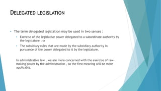 DELEGATED LEGISLATION
• The term delegated legislation may be used in two senses :
• Exercise of the legislative power delegated to a subordinate authority by
the legislature ; or
• The subsidiary rules that are made by the subsidiary authority in
pursuance of the power delegated to it by the legislature.
In administrative law , we are more concerned with the exercise of law-
making power by the administration , so the first meaning will be more
applicable.
 