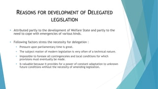 REASONS FOR DEVELOPMENT OF DELEGATED
LEGISLATION
• Attributed partly to the development of Welfare State and partly to the
need to cope with emergencies of various kinds.
• Following factors stress the necessity for delegation :
• Pressure upon parliamentary time is great.
• The subject matter of modern legislation is very often of a technical nature.
• Impossible to foresee all contingenceies and local conditions for which
provisions must eventually be made.
• Is valuable because it provides for a power of constant adaptation to unknown
future conditions without the necessity of amending legislation.
 