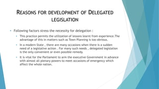 REASONS FOR DEVELOPMENT OF DELEGATED
LEGISLATION
• Following factors stress the necessity for delegation :
• This practice permits the utilization of lessons learnt from experience.The
advantage of this in matters such as Town Planning is too obvious.
• In a modern State , there are many occasions when there is a sudden
need of a legislative action . For many such needs , delegated legislation
is the only convenient or even possible remedy.
• It is vital for the Parliament to arm the executive Government in advance
with almost all plenary powers to meet occasions of emergency which
affect the whole nation.
 