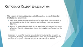 CRITICISM OF DELEGATED LEGISLATION
• The present criticism about delegated legislation is mainly based on
the following arguments :
• Very wide powers may be delegated by the legislature. This will result in
unreasonable action by the executive and endanger civic and personal
liberties.
• Control of delegated legislation by the legislature and the judiciary is not
effective. There is a danger that the servant may be transformed into the
master.
Important to note that these arguments do not challenge the necessity of
delegation , but only emphasise the need to limit the power of delegation
and also to introduce effective controls on the exercise of powers.
 