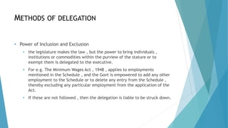 METHODS OF DELEGATION
• Power of Inclusion and Exclusion
• the legislature makes the law , but the power to bring individuals ,
institutions or commodities within the purview of the stature or to
exempt them is delegated to the executive.
• For e.g. The Minimum Wages Act , 1948 , applies to employments
mentioned in the Schedule , and the Govt is empowered to add any other
employment to the Schedule or to delete any entry from the Schedule ,
thereby excluding any particular employment from the application of the
Act.
• If these are not followed , then the delegation is liable to be struck down.
 