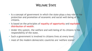 WELFARE STATE
• Is a concept of government in which the state plays a key role in the
protection and promotion of economic and social well-being of its
citizens.
• Is based on the principles of equality of opportunity and equitable
distribution of wealth.
• Under this system, the welfare and well-being of its citizens is the
responsibility of the state.
• Such a government is involved in citizens lives at every level.
• most of the modern democratic countries are 'welfare states‘
 