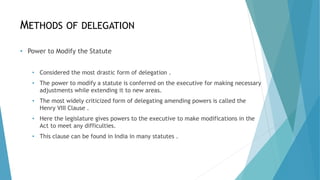 METHODS OF DELEGATION
• Power to Modify the Statute
• Considered the most drastic form of delegation .
• The power to modify a statute is conferred on the executive for making necessary
adjustments while extending it to new areas.
• The most widely criticized form of delegating amending powers is called the
Henry VIII Clause .
• Here the legislature gives powers to the executive to make modifications in the
Act to meet any difficulties.
• This clause can be found in India in many statutes .
 