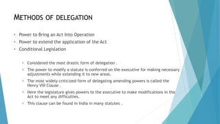 METHODS OF DELEGATION
• Power to Bring an Act Into Operation
• Power to extend the application of the Act
• Conditional Legislation
• Considered the most drastic form of delegation .
• The power to modify a statute is conferred on the executive for making necessary
adjustments while extending it to new areas.
• The most widely criticized form of delegating amending powers is called the
Henry VIII Clause .
• Here the legislature gives powers to the executive to make modifications in the
Act to meet any difficulties.
• This clause can be found in India in many statutes .
 
