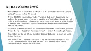 IS INDIA A WELFARE STATE?
• A salient feature of the Indian constitution is the effort to establish a welfare
state. (Preamble makes this clear)
• Article 38 of the Constitution reads: “The state shall strive to promote the
welfare the people by securing and protecting as effectively as it may, a social
order in which justice-social economic and political-shall pervade all institutions
of national life.” provides a broad framework for the establishment of the
welfare state ideal.
• Protection and special care of the weaker sections of the community is provided
Article 46 - to protect them from social injustice and all forms of exploitation.
• Reservation for the SC, ST and the other backward classes - to meet out social
justice to them.
• As a welfare State, India is committed to the welfare and development of its
people, particularly the vulnerable sections . This section of the society
constitutes nearly 85% of the population
 