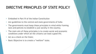 DIRECTIVE PRINCIPLES OF STATE POLICY
• Embodied in Part IV of the Indian Constitution
• Are guidelines to the central and state governments of India
• The governments must keep these principles in mind while framing
laws and policies to establish a just society in the country.
• The main aim of these principles is to create social and economic
conditions under which all the citizens can lead a good life.
• Act as a check on the State;
• Basic Objective is to create a “welfare” state.
 