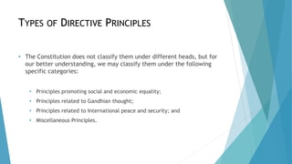 TYPES OF DIRECTIVE PRINCIPLES
• The Constitution does not classify them under different heads, but for
our better understanding, we may classify them under the following
specific categories:
• Principles promoting social and economic equality;
• Principles related to Gandhian thought;
• Principles related to International peace and security; and
• Miscellaneous Principles.
 
