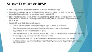 SALIENT FEATURES OF DPSP
• The State, who is directed is defined in Article 12 (Article 36)
• Directive principles are not enforceable by any court – but , it shall be the duty of the state
to apply these principles in the governance - Article 37
• State has to secure a social order with economic, political and social justice - The state
shall strive to minimize the inequalities of income, status, facilities, opportunities etc.
(Article 38)
• Article 39 says that state shall secure:
• That all citizens (men & women) have equal right to means of livelihood.
• That the ownership and control of the material resources are so distributed
• they are best to sub serve the common good.
• That the operations of the economic system don’t result in the concentration of wealth for some.
• There is equal pay for equal work for men and women.
• The health and strength of the workers (men & women) and children are not abused.
• Children are given opportunities to develop in healthy manner and they are protected against
the exploitation.
 
