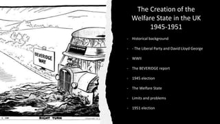 The Creation of the
Welfare State in the UK
1945-1951
- Historical background
- - The Liberal Party and David Lloyd George
- WWII
- The BEVERIDGE report
- 1945 election
- The Welfare State
- Limits and problems
- 1951 election
 