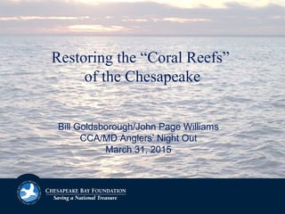 Bill Goldsborough/John Page Williams
CCA/MD Anglers’ Night Out
March 31, 2015
Restoring the “Coral Reefs”
of the Chesapeake
 