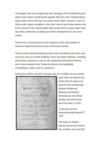 The people who were organising and managing The Rushbearing and
other local events including the popular Pig Fairs soon realised these
large scale events had now out grown Swan Field. However, with no
other public space available in the town centre area these events had
to be moved to the nearby Black Bull cricket field an open space that
was later swallowed up following further development in the town
centre.

There was a strong desire by the majority of the local people to
continue organising these annual community events.

These events were developing quickly with something new each year
and were soon to include trotting, Knurr and Spell matches, wrestling
and boxing matches as well as the traditional horticultural shows
which also included fruit, flowering blooms and vegetable
competitions, space was at a premium.
During the 1870’s and 80’s through lack of a suitable venue another
open field site behind the
Parish Church had to be
used for the increasingly
popular Brighouse,
Rastrick and District
Horticultural and Floral
Society and event that
was first held in 1874.
Front cover the first
programme dated August 8th
1874
The days of children
seeing wild animal shows,
the smallest man and the

 