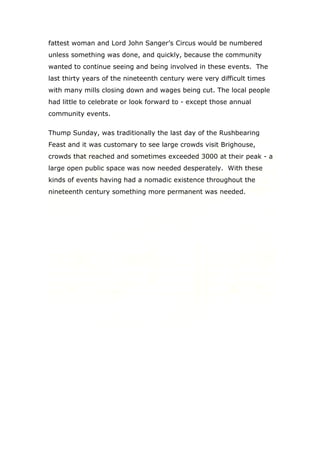 fattest woman and Lord John Sanger’s Circus would be numbered
unless something was done, and quickly, because the community
wanted to continue seeing and being involved in these events. The
last thirty years of the nineteenth century were very difficult times
with many mills closing down and wages being cut. The local people
had little to celebrate or look forward to - except those annual
community events.
Thump Sunday, was traditionally the last day of the Rushbearing
Feast and it was customary to see large crowds visit Brighouse,
crowds that reached and sometimes exceeded 3000 at their peak - a
large open public space was now needed desperately. With these
kinds of events having had a nomadic existence throughout the
nineteenth century something more permanent was needed.

 